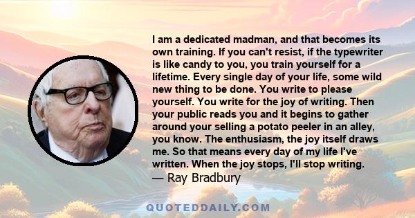 I am a dedicated madman, and that becomes its own training. If you can't resist, if the typewriter is like candy to you, you train yourself for a lifetime. Every single day of your life, some wild new thing to be done.