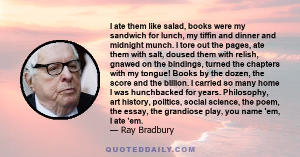 I ate them like salad, books were my sandwich for lunch, my tiffin and dinner and midnight munch. I tore out the pages, ate them with salt, doused them with relish, gnawed on the bindings, turned the chapters with my