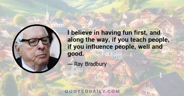 I believe in having fun first, and along the way, if you teach people, if you influence people, well and good.