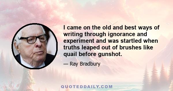 I came on the old and best ways of writing through ignorance and experiment and was startled when truths leaped out of brushes like quail before gunshot.