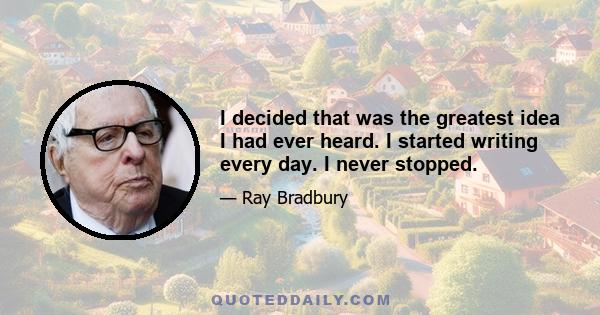 I decided that was the greatest idea I had ever heard. I started writing every day. I never stopped.