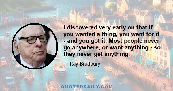 I discovered very early on that if you wanted a thing, you went for it - and you got it. Most people never go anywhere, or want anything - so they never get anything.