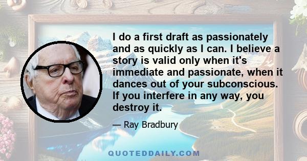 I do a first draft as passionately and as quickly as I can. I believe a story is valid only when it's immediate and passionate, when it dances out of your subconscious. If you interfere in any way, you destroy it.