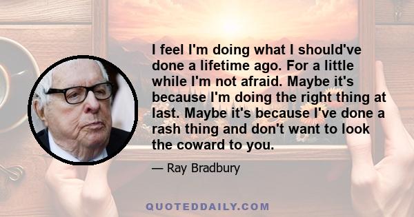 I feel I'm doing what I should've done a lifetime ago. For a little while I'm not afraid. Maybe it's because I'm doing the right thing at last. Maybe it's because I've done a rash thing and don't want to look the coward 