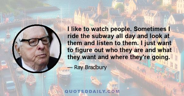 I like to watch people. Sometimes I ride the subway all day and look at them and listen to them. I just want to figure out who they are and what they want and where they're going.