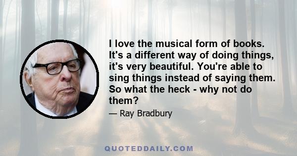 I love the musical form of books. It's a different way of doing things, it's very beautiful. You're able to sing things instead of saying them. So what the heck - why not do them?