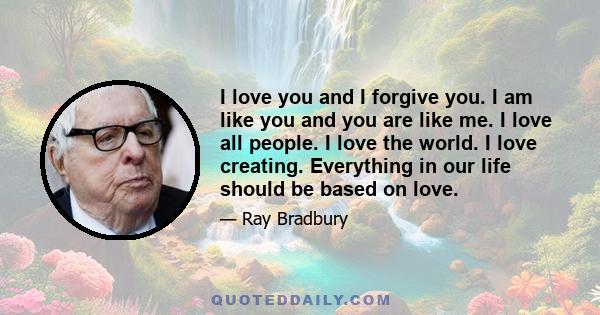 I love you and I forgive you. I am like you and you are like me. I love all people. I love the world. I love creating. Everything in our life should be based on love.