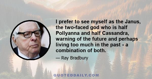 I prefer to see myself as the Janus, the two-faced god who is half Pollyanna and half Cassandra, warning of the future and perhaps living too much in the past - a combination of both.