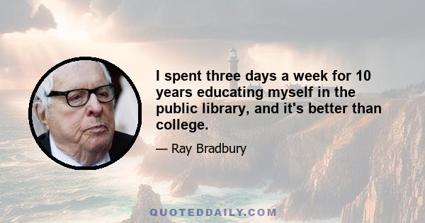 I spent three days a week for 10 years educating myself in the public library, and it's better than college.