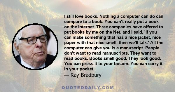 I still love books. Nothing a computer can do can compare to a book. You can't really put a book on the Internet. Three companies have offered to put books by me on the Net, and I said, 'If you can make something that