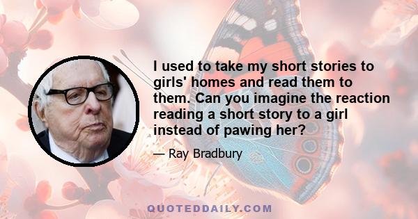 I used to take my short stories to girls' homes and read them to them. Can you imagine the reaction reading a short story to a girl instead of pawing her?