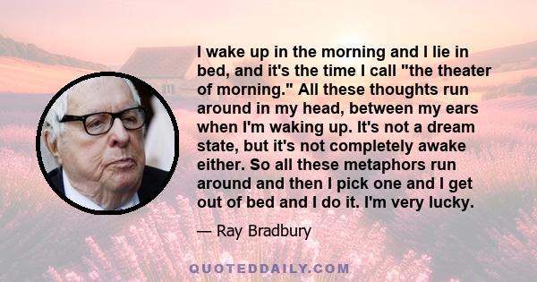 I wake up in the morning and I lie in bed, and it's the time I call the theater of morning. All these thoughts run around in my head, between my ears when I'm waking up. It's not a dream state, but it's not completely