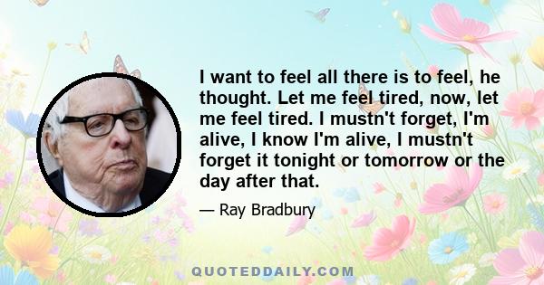 I want to feel all there is to feel, he thought. Let me feel tired, now, let me feel tired. I mustn't forget, I'm alive, I know I'm alive, I mustn't forget it tonight or tomorrow or the day after that.