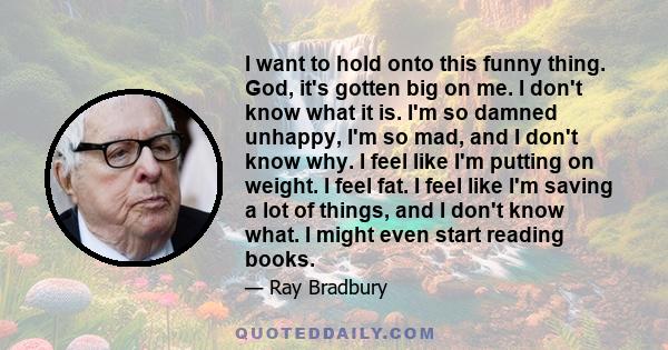 I want to hold onto this funny thing. God, it's gotten big on me. I don't know what it is. I'm so damned unhappy, I'm so mad, and I don't know why. I feel like I'm putting on weight. I feel fat. I feel like I'm saving a 