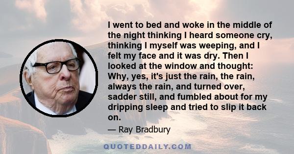 I went to bed and woke in the middle of the night thinking I heard someone cry, thinking I myself was weeping, and I felt my face and it was dry. Then I looked at the window and thought: Why, yes, it's just the rain,