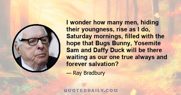 I wonder how many men, hiding their youngness, rise as I do, Saturday mornings, filled with the hope that Bugs Bunny, Yosemite Sam and Daffy Duck will be there waiting as our one true always and forever salvation?