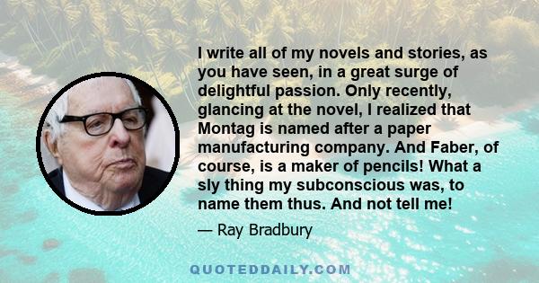 I write all of my novels and stories, as you have seen, in a great surge of delightful passion. Only recently, glancing at the novel, I realized that Montag is named after a paper manufacturing company. And Faber, of