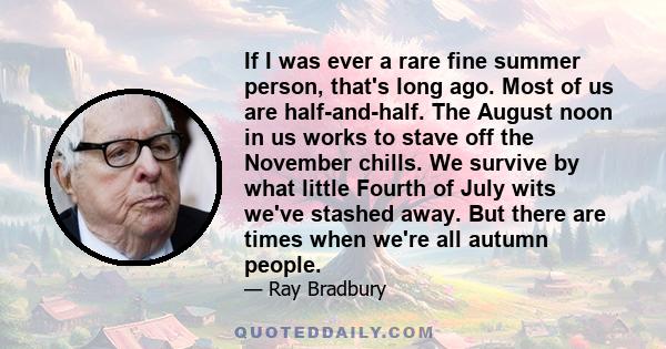 If I was ever a rare fine summer person, that's long ago. Most of us are half-and-half. The August noon in us works to stave off the November chills. We survive by what little Fourth of July wits we've stashed away. But 