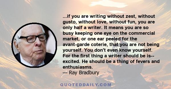 ...if you are writing without zest, without gusto, without love, without fun, you are only half a writer. It means you are so busy keeping one eye on the commercial market, or one ear peeled for the avant-garde coterie, 