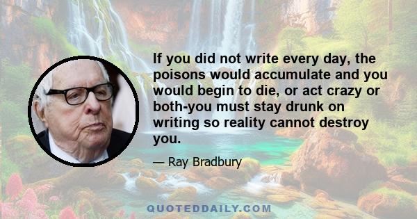 If you did not write every day, the poisons would accumulate and you would begin to die, or act crazy or both-you must stay drunk on writing so reality cannot destroy you.