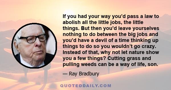 If you had your way you’d pass a law to abolish all the little jobs, the little things. But then you’d leave yourselves nothing to do between the big jobs and you’d have a devil of a time thinking up things to do so you 