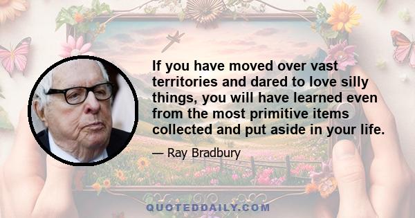 If you have moved over vast territories and dared to love silly things, you will have learned even from the most primitive items collected and put aside in your life.