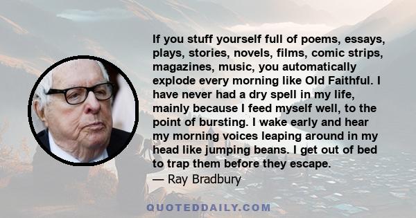 If you stuff yourself full of poems, essays, plays, stories, novels, films, comic strips, magazines, music, you automatically explode every morning like Old Faithful. I have never had a dry spell in my life, mainly