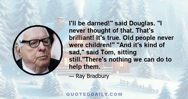 I'll be darned! said Douglas. I never thought of that. That's brilliant! It's true. Old people never were children! And it's kind of sad, said Tom, sitting still.There's nothing we can do to help them.