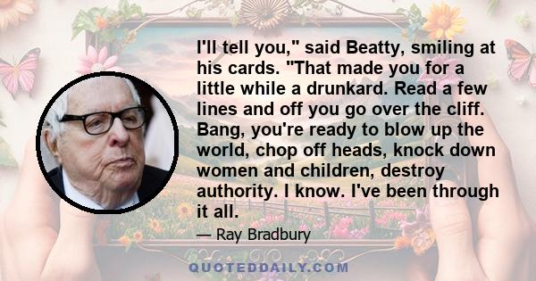 I'll tell you, said Beatty, smiling at his cards. That made you for a little while a drunkard. Read a few lines and off you go over the cliff. Bang, you're ready to blow up the world, chop off heads, knock down women