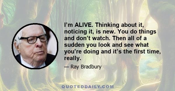 I’m ALIVE. Thinking about it, noticing it, is new. You do things and don’t watch. Then all of a sudden you look and see what you’re doing and it’s the first time, really.