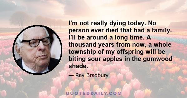 I'm not really dying today. No person ever died that had a family. I'll be around a long time. A thousand years from now, a whole township of my offspring will be biting sour apples in the gumwood shade.