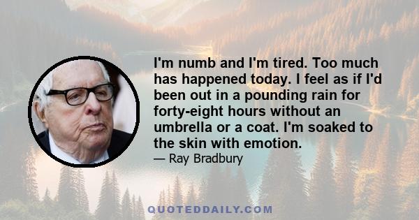 I'm numb and I'm tired. Too much has happened today. I feel as if I'd been out in a pounding rain for forty-eight hours without an umbrella or a coat. I'm soaked to the skin with emotion.