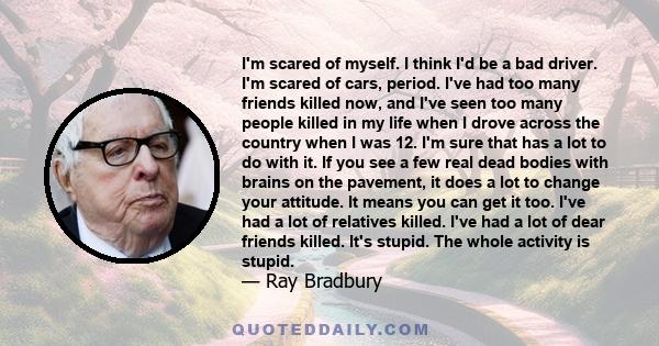 I'm scared of myself. I think I'd be a bad driver. I'm scared of cars, period. I've had too many friends killed now, and I've seen too many people killed in my life when I drove across the country when I was 12. I'm