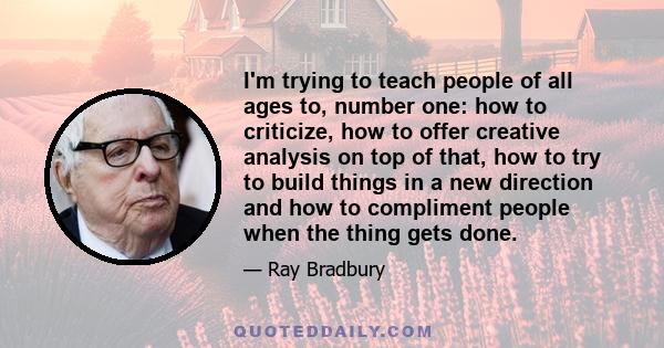 I'm trying to teach people of all ages to, number one: how to criticize, how to offer creative analysis on top of that, how to try to build things in a new direction and how to compliment people when the thing gets done.