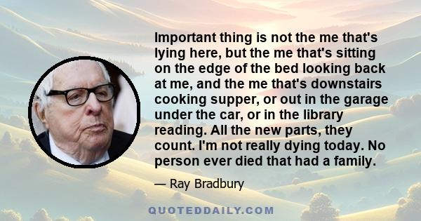 Important thing is not the me that's lying here, but the me that's sitting on the edge of the bed looking back at me, and the me that's downstairs cooking supper, or out in the garage under the car, or in the library