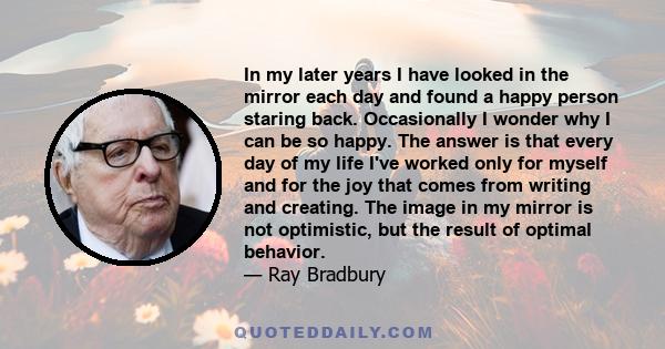 In my later years I have looked in the mirror each day and found a happy person staring back. Occasionally I wonder why I can be so happy. The answer is that every day of my life I've worked only for myself and for the