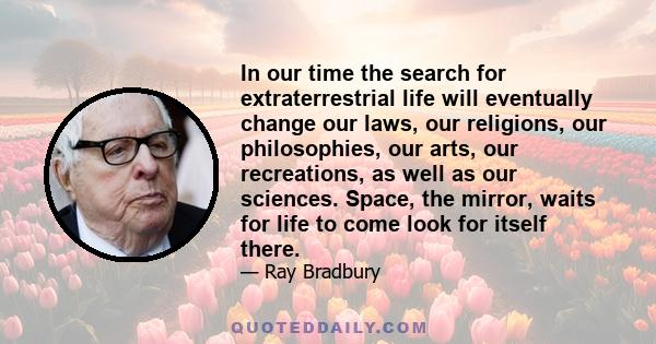 In our time the search for extraterrestrial life will eventually change our laws, our religions, our philosophies, our arts, our recreations, as well as our sciences. Space, the mirror, waits for life to come look for