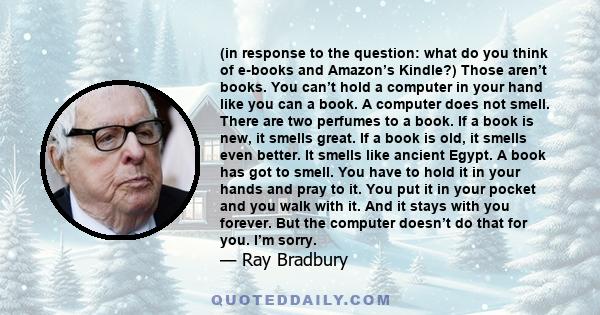 (in response to the question: what do you think of e-books and Amazon’s Kindle?) Those aren’t books. You can’t hold a computer in your hand like you can a book. A computer does not smell. There are two perfumes to a