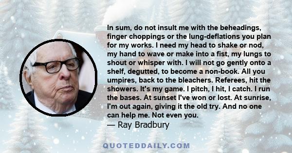 In sum, do not insult me with the beheadings, finger choppings or the lung-deflations you plan for my works. I need my head to shake or nod, my hand to wave or make into a fist, my lungs to shout or whisper with. I will 