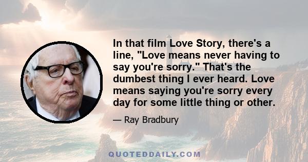 In that film Love Story, there's a line, Love means never having to say you're sorry. That's the dumbest thing I ever heard. Love means saying you're sorry every day for some little thing or other.