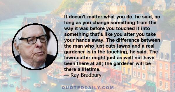 It doesn't matter what you do, he said, so long as you change something from the way it was before you touched it into something that's like you after you take your hands away. The difference between the man who just