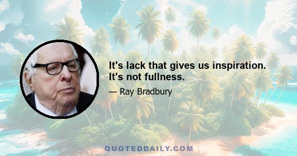 It's lack that gives us inspiration. It's not fullness.