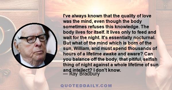 I've always known that the quality of love was the mind, even though the body sometimes refuses this knowledge. The body lives for itself. It lives only to feed and wait for the night. It's essentially nocturnal. But