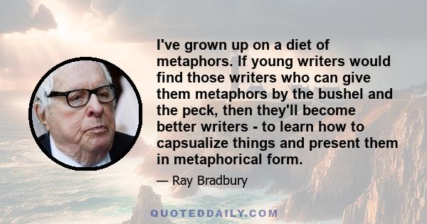 I've grown up on a diet of metaphors. If young writers would find those writers who can give them metaphors by the bushel and the peck, then they'll become better writers - to learn how to capsualize things and present