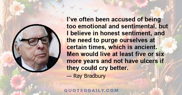 I’ve often been accused of being too emotional and sentimental, but I believe in honest sentiment, and the need to purge ourselves at certain times, which is ancient. Men would live at least five or six more years and