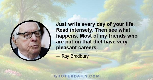 Just write every day of your life. Read intensely. Then see what happens. Most of my friends who are put on that diet have very pleasant careers.