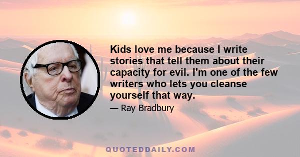 Kids love me because I write stories that tell them about their capacity for evil. I'm one of the few writers who lets you cleanse yourself that way.