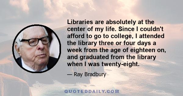 Libraries are absolutely at the center of my life. Since I couldn't afford to go to college, I attended the library three or four days a week from the age of eighteen on, and graduated from the library when I was