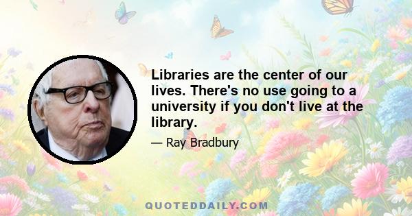 Libraries are the center of our lives. There's no use going to a university if you don't live at the library.