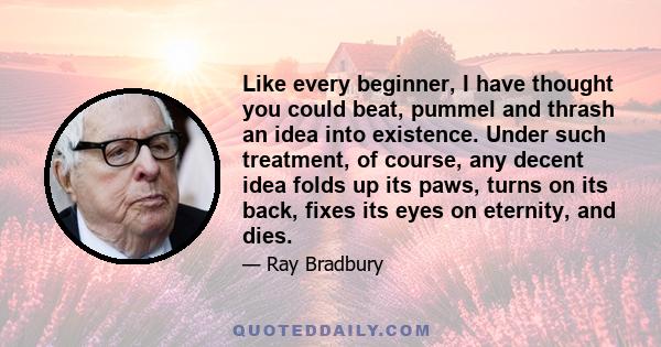 Like every beginner, I have thought you could beat, pummel and thrash an idea into existence. Under such treatment, of course, any decent idea folds up its paws, turns on its back, fixes its eyes on eternity, and dies.